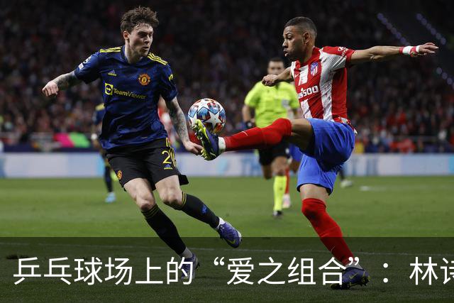 乒乓球场上的“爱之组合”：林诗栋和蒯曼捧回冠军荣耀！