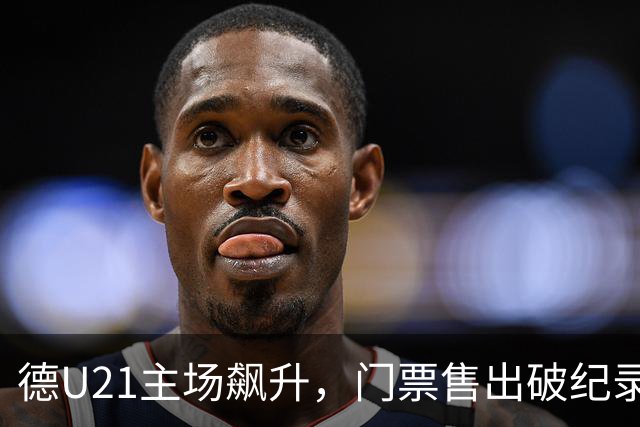 德U21主场飙升，门票售出破纪录，热情如火